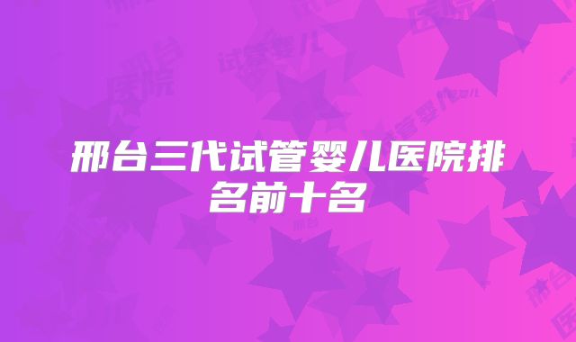 邢台三代试管婴儿医院排名前十名
