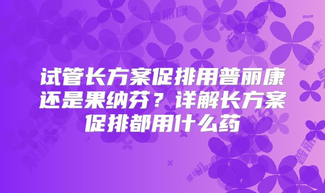 试管长方案促排用普丽康还是果纳芬?详解长方案促排都用什么药