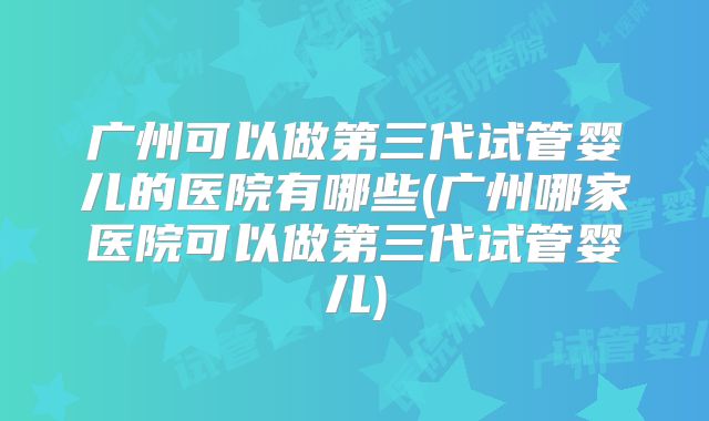 广州可以做第三代试管婴儿的医院有哪些(广州哪家医院可以做第三代试管婴儿)