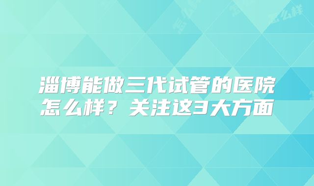 淄博能做三代试管的医院怎么样?关注这3大方面