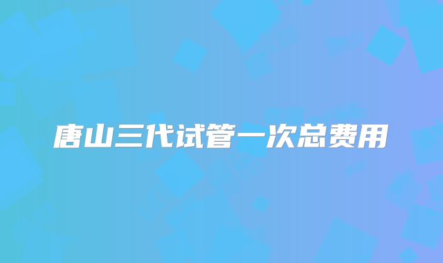 唐山三代试管一次总费用