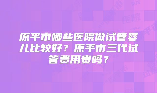 原平市哪些医院做试管婴儿比较好？原平市三代试管费用贵吗？