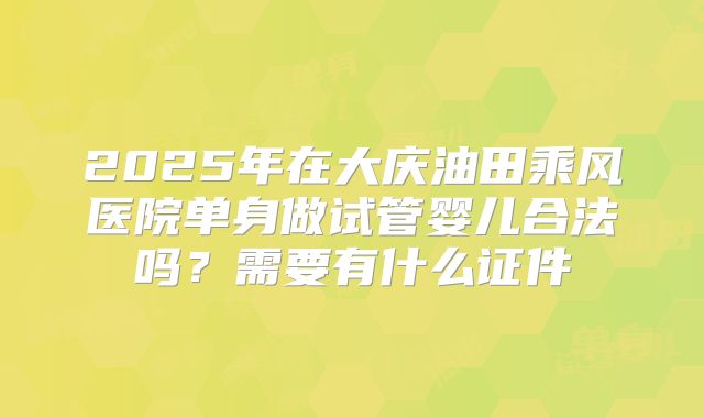 2025年在大庆油田乘风医院单身做试管婴儿合法吗?需要有什么证件