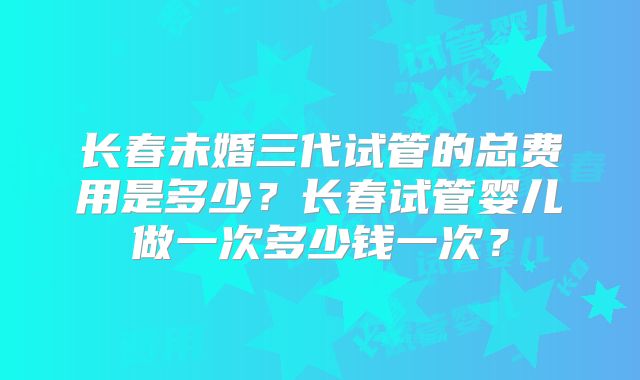 长春未婚三代试管的总费用是多少?长春试管婴儿做一次多少钱一次?