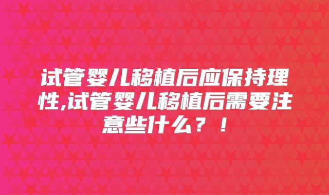 试管婴儿移植后应保持理性,试管婴儿移植后需要注意些什么？！