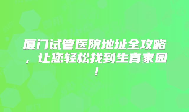 厦门试管医院地址全攻略，让您轻松找到生育家园！
