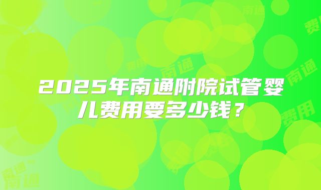 2025年南通附院试管婴儿费用要多少钱？