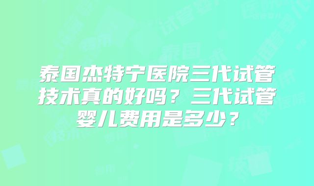 泰国杰特宁医院三代试管技术真的好吗？三代试管婴儿费用是多少？