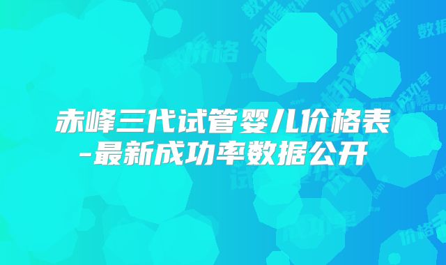 赤峰三代试管婴儿价格表-最新成功率数据公开