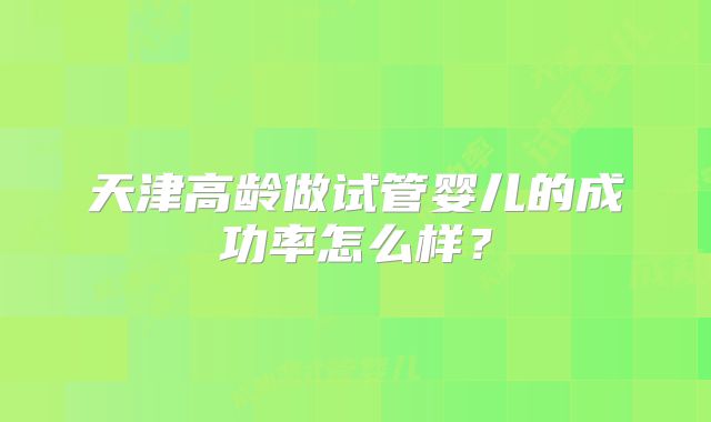 天津高龄做试管婴儿的成功率怎么样？