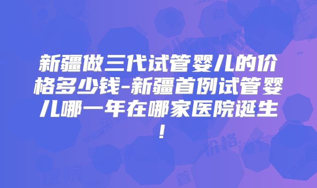 新疆做三代试管婴儿的价格多少钱-新疆首例试管婴儿哪一年在哪家医院诞生！