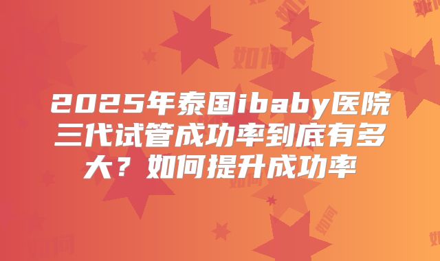 2025年泰国ibaby医院三代试管成功率到底有多大?如何提升成功率