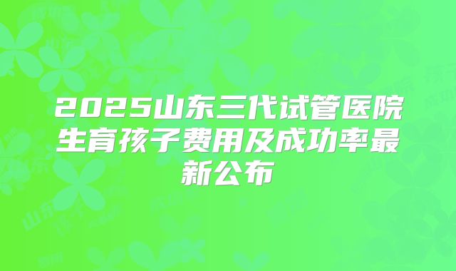 2025山东三代试管医院生育孩子费用及成功率最新公布