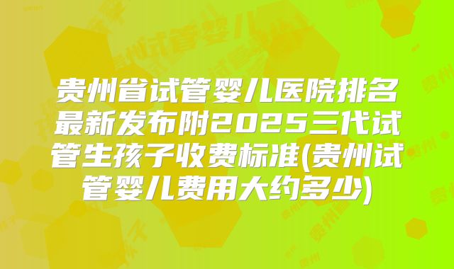贵州省试管婴儿医院排名最新发布附2025三代试管生孩子收费标准(贵州试管婴儿费用大约多少)