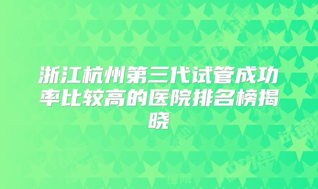 浙江杭州第三代试管成功率比较高的医院排名榜揭晓