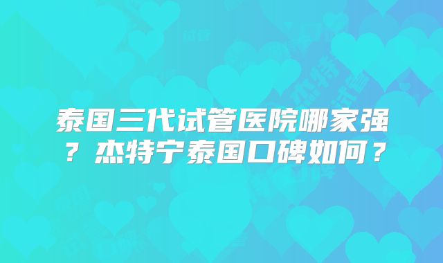 泰国三代试管医院哪家强？杰特宁泰国口碑如何？