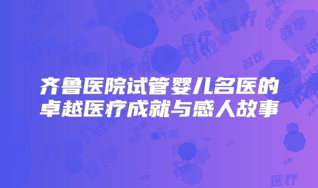 齐鲁医院试管婴儿名医的卓越医疗成就与感人故事