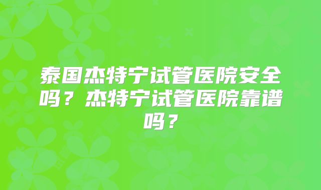 泰国杰特宁试管医院安全吗？杰特宁试管医院靠谱吗？