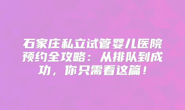 石家庄私立试管婴儿医院预约全攻略：从排队到成功，你只需看这篇！