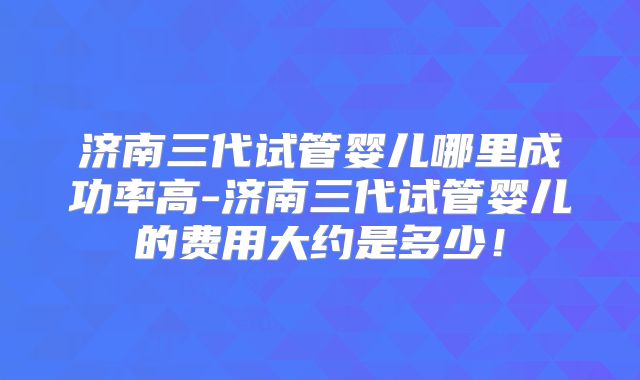 济南三代试管婴儿哪里成功率高-济南三代试管婴儿的费用大约是多少！
