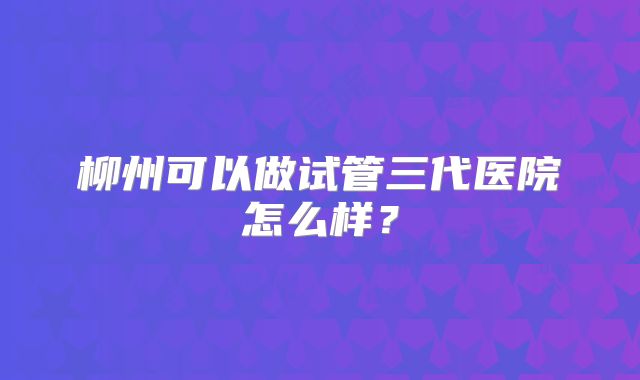 柳州可以做试管三代医院怎么样？