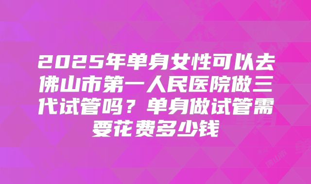 2025年单身女性可以去佛山市第一人民医院做三代试管吗?单身做试管需要花费多少钱