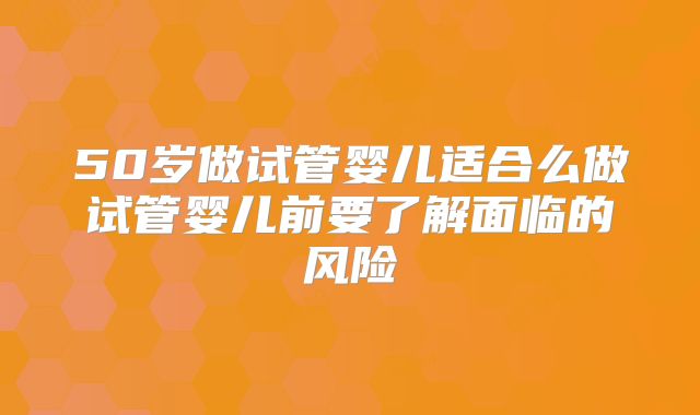 50岁做试管婴儿适合么做试管婴儿前要了解面临的风险