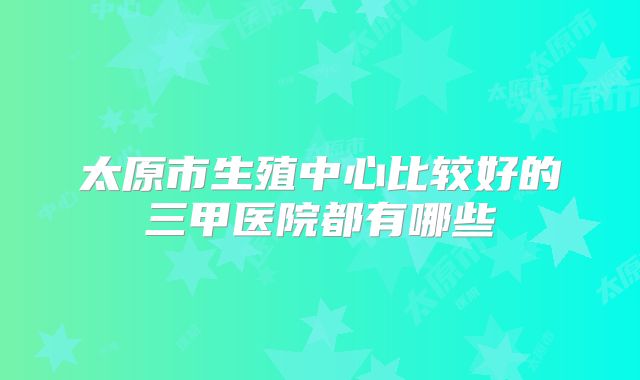 太原市生殖中心比较好的三甲医院都有哪些
