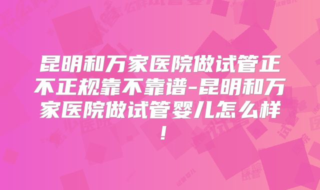 昆明和万家医院做试管正不正规靠不靠谱-昆明和万家医院做试管婴儿怎么样！