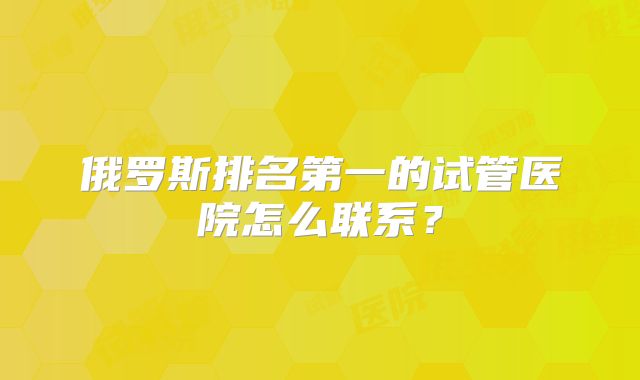 俄罗斯排名第一的试管医院怎么联系?