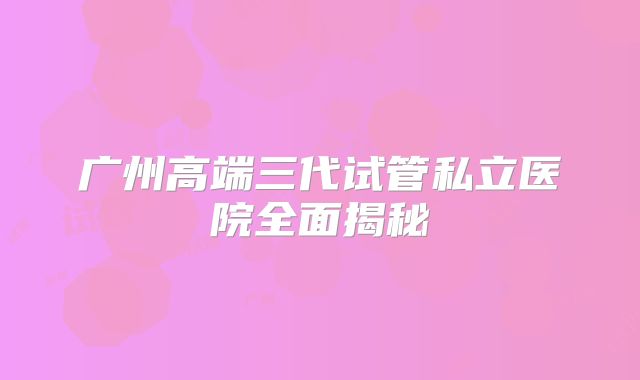 广州高端三代试管私立医院全面揭秘