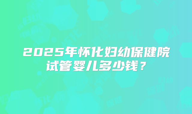 2025年怀化妇幼保健院试管婴儿多少钱？
