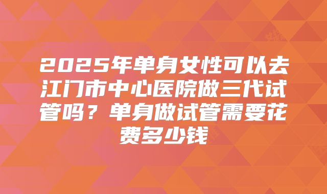 2025年单身女性可以去江门市中心医院做三代试管吗?单身做试管需要花费多少钱