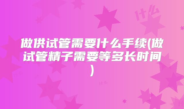 做供试管需要什么手续(做试管精子需要等多长时间)