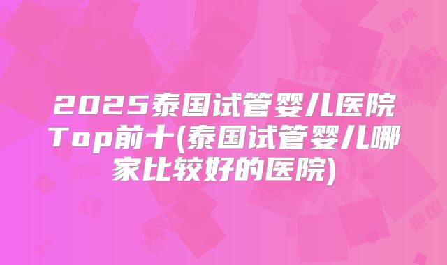 2025泰国试管婴儿医院Top前十(泰国试管婴儿哪家比较好的医院)