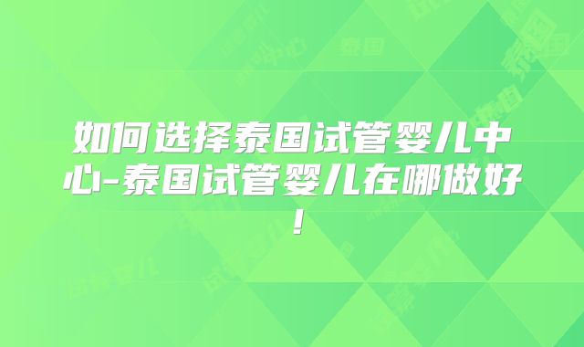 如何选择泰国试管婴儿中心-泰国试管婴儿在哪做好！