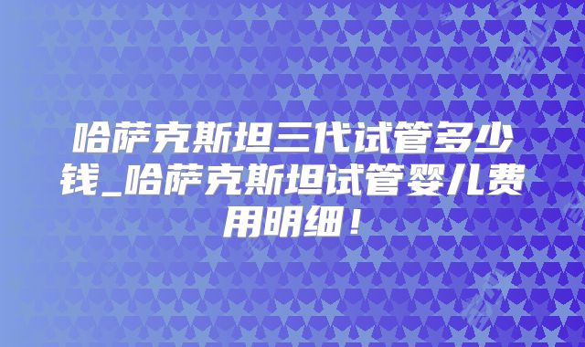 哈萨克斯坦三代试管多少钱_哈萨克斯坦试管婴儿费用明细!