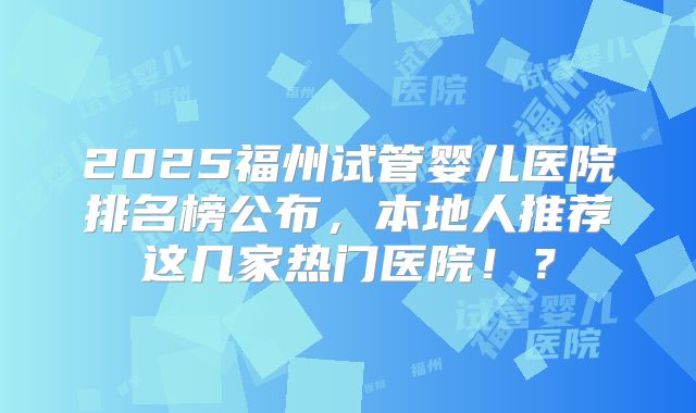 2025福州试管婴儿医院排名榜公布，本地人推荐这几家热门医院！？