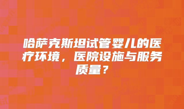 哈萨克斯坦试管婴儿的医疗环境，医院设施与服务质量？