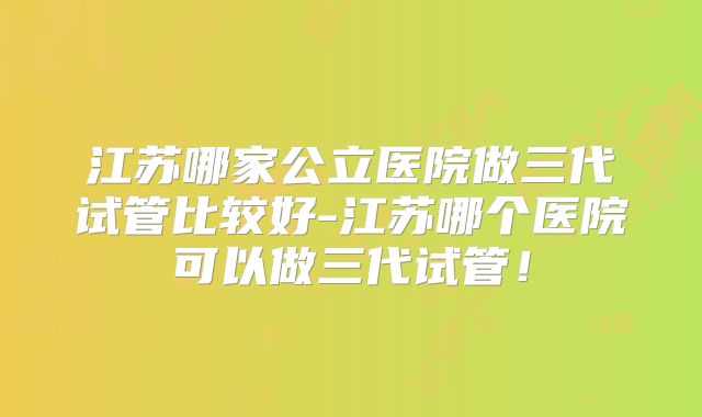 江苏哪家公立医院做三代试管比较好-江苏哪个医院可以做三代试管！