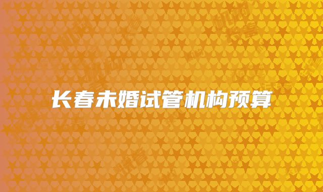 长春未婚试管机构预算