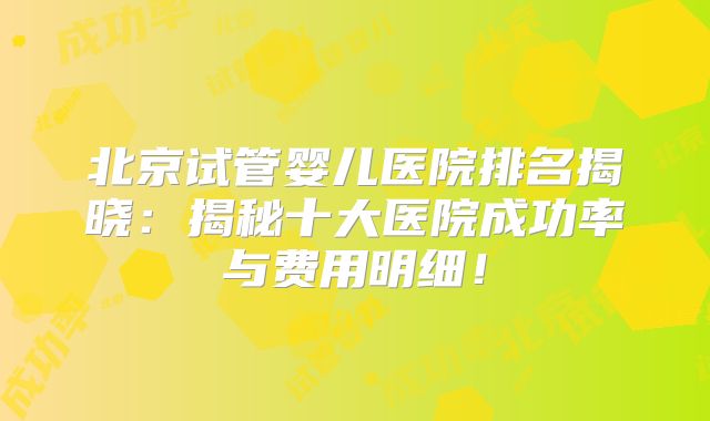 北京试管婴儿医院排名揭晓：揭秘十大医院成功率与费用明细！