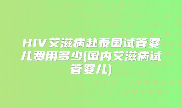 HIV艾滋病赴泰国试管婴儿费用多少(国内艾滋病试管婴儿)