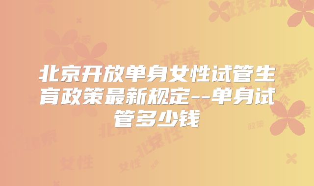 北京开放单身女性试管生育政策最新规定--单身试管多少钱