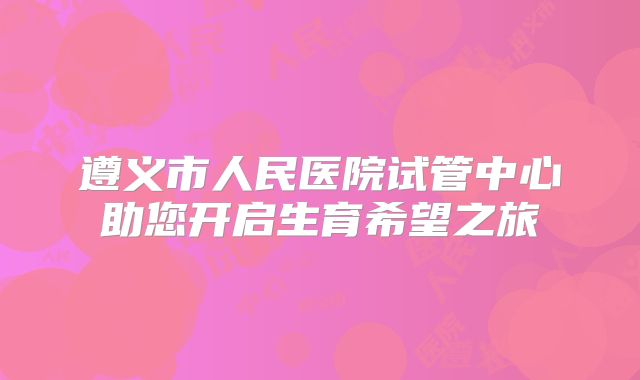 遵义市人民医院试管中心助您开启生育希望之旅