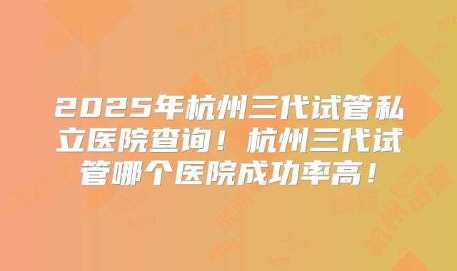 2025年杭州三代试管私立医院查询！杭州三代试管哪个医院成功率高！