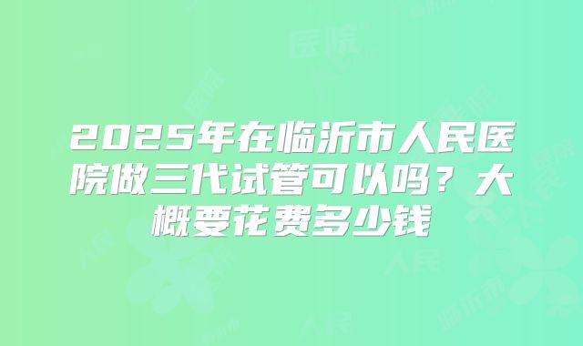 2025年在临沂市人民医院做三代试管可以吗？大概要花费多少钱