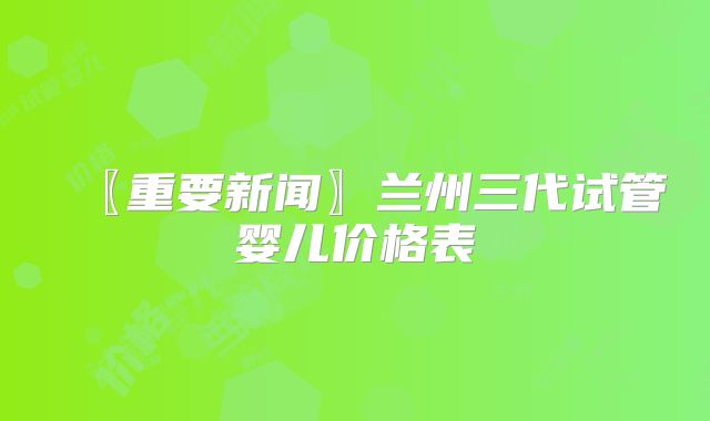 〖重要新闻〗兰州三代试管婴儿价格表