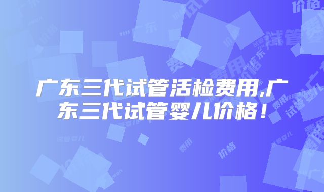 广东三代试管活检费用,广东三代试管婴儿价格！