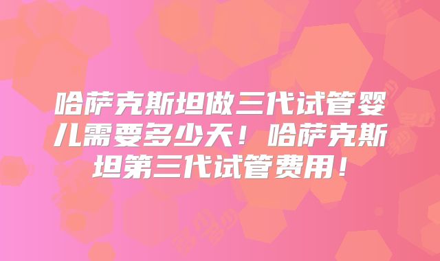 哈萨克斯坦做三代试管婴儿需要多少天！哈萨克斯坦第三代试管费用！
